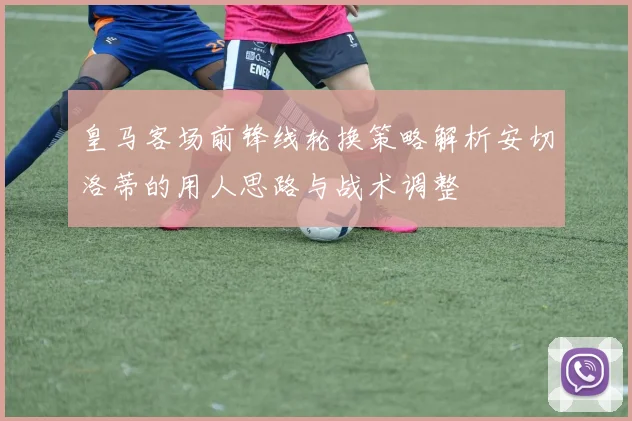 皇马客场前锋线轮换策略解析安切洛蒂的用人思路与战术调整