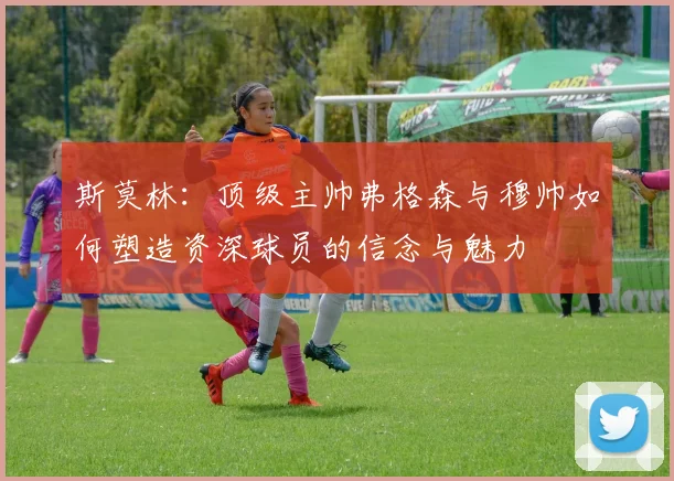 斯莫林：顶级主帅弗格森与穆帅如何塑造资深球员的信念与魅力
